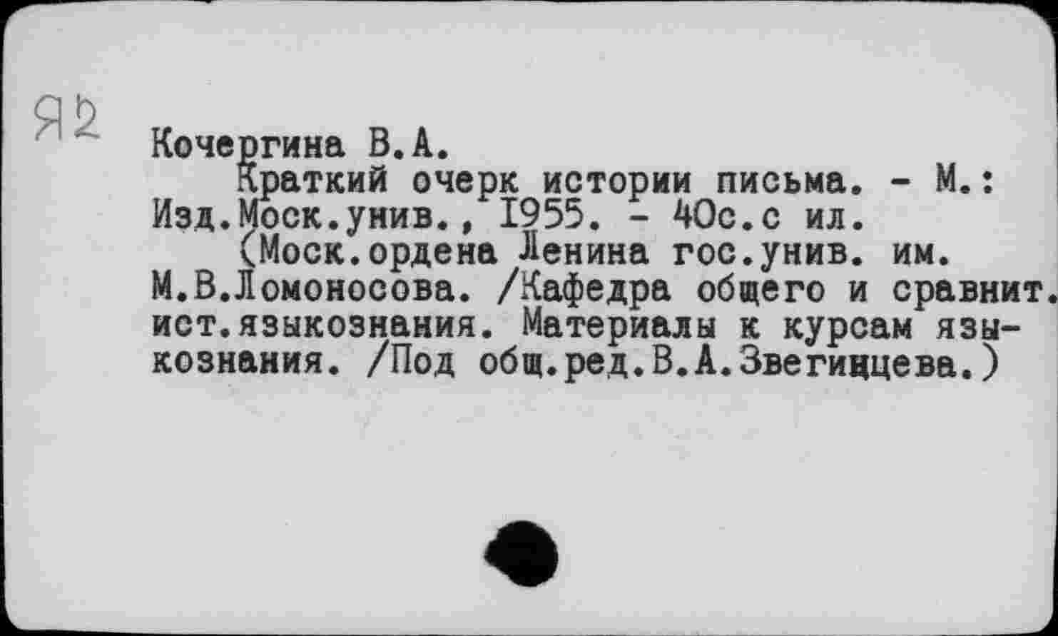 ﻿Кочергина В. А.
Краткий очерк истории письма. - М.: Изд.Моск.унив., 1955. - 40с.с ил.
(Моск.ордена Ленина гос.унив. им.
М.В.Ломоносова. /Кафедра общего и сравнит ист.языкознания. Материалы к курсам языкознания. /Под общ.ред.В.А.Звегидцева.)